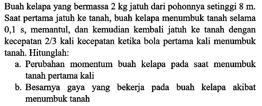 Buah kelapa yang bermassa  2 kg  jatuh dari pohonnya setinggi  8 m . Saat pertama jatuh ke tanah, buah kelapa menumbuk tanah selama  0,1 ~s , memantul, dan kemudian kembali jatuh ke tanah dengan kecepatan  2 / 3  kali kecepatan ketika bola pertama kali menumbuk tanah. Hitunglah:
a. Perubahan momentum buah kelapa pada saat menumbuk tanah pertama kali
b. Besarnya gaya yang bekerja pada buah kelapa akibat menumbuk tanah