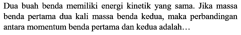 Dua buah benda memiliki energi kinetik yang sama. Jika massa benda pertama dua kali massa benda kedua, maka perbandingan antara momentum benda pertama dan kedua adalah...