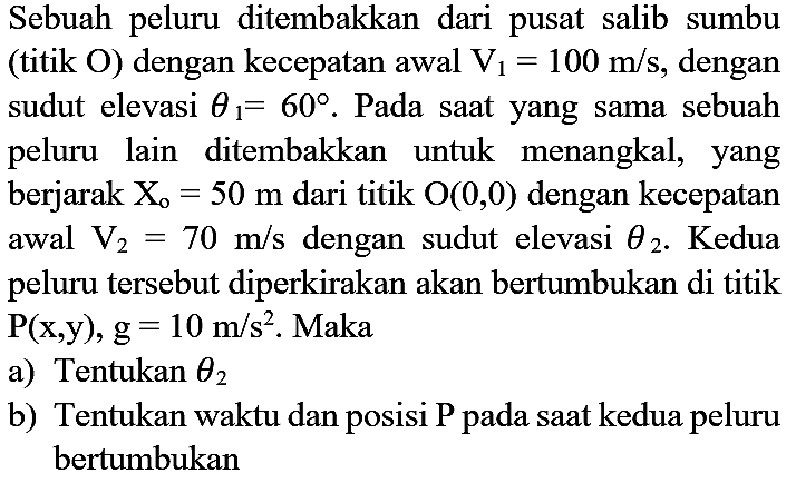 Sebuah peluru ditembakkan dari pusat salib sumbu (titik O) dengan kecepatan awal V1=100 m/s, dengan sudut elevasi  theta1=60. Pada saat yang sama sebuah peluru lain ditembakkan untuk menangkal, yang berjarak Xo=50 m dari titik O(0,0) dengan kecepatan awal V2=70 m/s dengan sudut elevasi theta2. Kedua peluru tersebut diperkirakan akan bertumbukan di titik P(x, y), g=10 m/s^2. Maka
a) Tentukan theta2 
b) Tentukan waktu dan posisi P pada saat kedua peluru bertumbukan