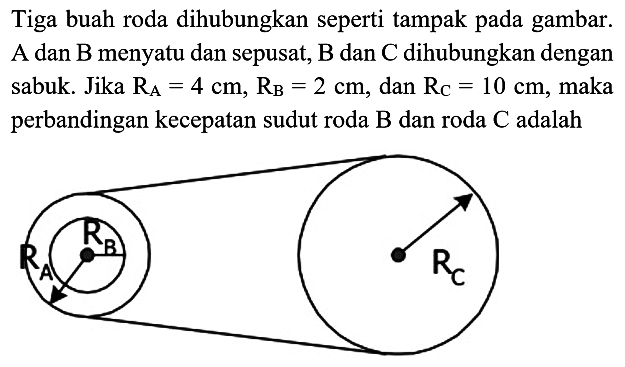 Tiga buah roda dihubungkan seperti tampak pada gambar. A dan B menyatu dan sepusat, B dan C dihubungkan dengan sabuk. Jika  RA=4 cm, RB=2 cm , dan  RC=10 cm , maka perbandingan kecepatan sudut roda  B  dan roda  C  adalah