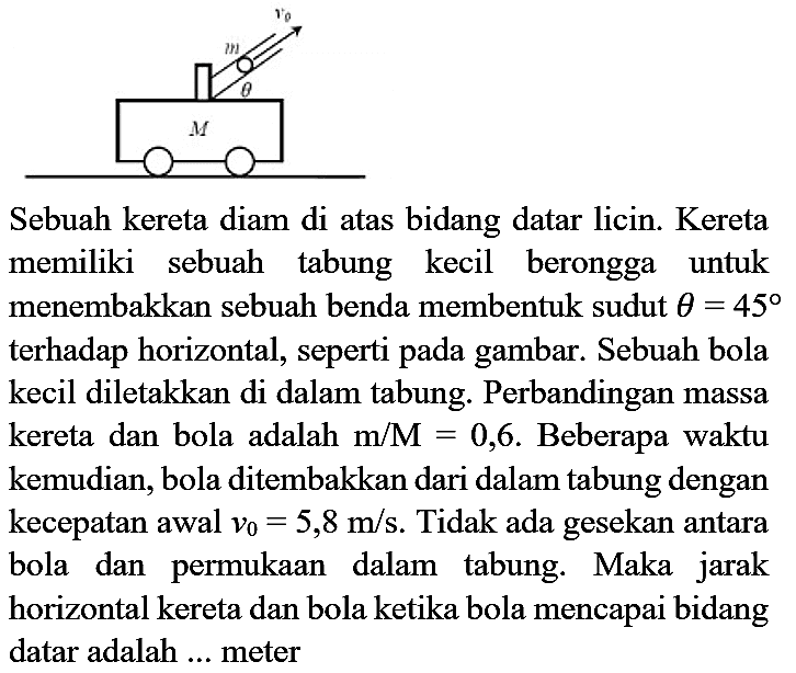 Sebuah kereta diam di atas bidang datar licin. Kereta memiliki sebuah tabung kecil berongga untuk menembakkan sebuah benda membentuk sudut  theta=45  terhadap horizontal, seperti pada gambar. Sebuah bola kecil diletakkan di dalam tabung. Perbandingan massa kereta dan bola adalah  m / M=0,6 . Beberapa waktu kemudian, bola ditembakkan dari dalam tabung dengan kecepatan awal  v_(0)=5,8 m / s . Tidak ada gesekan antara bola dan permukaan dalam tabung. Maka jarak horizontal kereta dan bola ketika bola mencapai bidang datar adalah ... meter