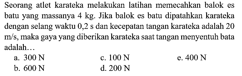 Seorang atlet karateka melakukan latihan memecahkan balok es batu yang massanya  4 kg . Jika balok es batu dipatahkan karateka dengan selang waktu  0,2 ~s  dan kecepatan tangan karateka adalah 20  m / s , maka gaya yang diberikan karateka saat tangan menyentuh bata adalah...
a.  300 ~N 
c.  100 ~N 
e.  400 ~N 
b.  600 ~N 
d.  200 ~N 