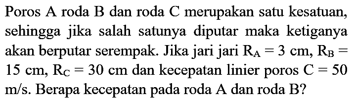 Poros A roda B dan roda C merupakan satu kesatuan, sehingga jika salah satunya diputar maka ketiganya akan berputar serempak. Jika jari jari RA=3 cm, RB= 15 cm, RC=30 cm dan kecepatan linier poros C=50 m/s. Berapa kecepatan pada roda A dan roda B?