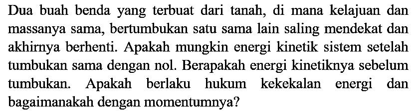 Dua buah benda yang terbuat dari tanah, di mana kelajuan dan massanya sama, bertumbukan satu sama lain saling mendekat dan akhirnya berhenti. Apakah mungkin energi kinetik sistem setelah tumbukan sama dengan nol. Berapakah energi kinetiknya sebelum tumbukan. Apakah berlaku hukum kekekalan energi dan bagaimanakah dengan momentumnya?