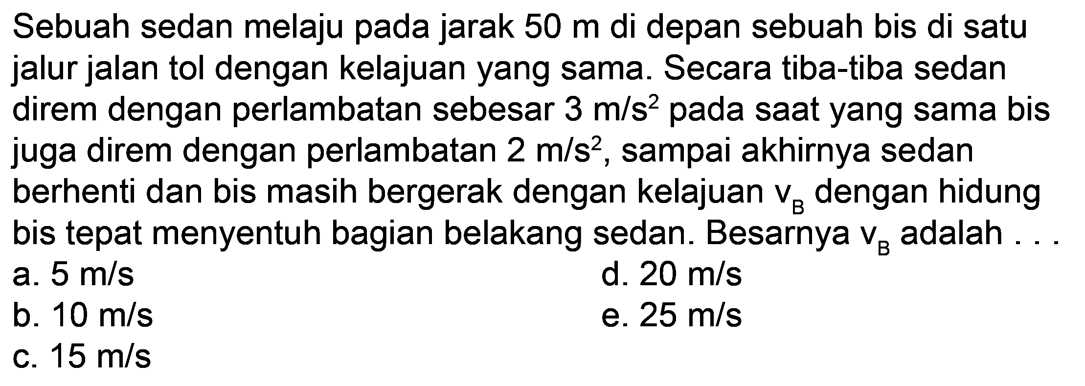 Sebuah sedan melaju pada jarak  50 m  di depan sebuah bis di satu jalur jalan tol dengan kelajuan yang sama. Secara tiba-tiba sedan direm dengan perlambatan sebesar  3 m / s^(2)  pada saat yang sama bis juga direm dengan perlambatan  2 m / s^(2) , sampai akhirnya sedan berhenti dan bis masih bergerak dengan kelajuan  v_(B)  dengan hidung bis tepat menyentuh bagian belakang sedan. Besarnya  v_(B)  adalah ...
a.  5 m / s 
d.  20 m / s 
b.  10 m / s 
e.  25 m / s 
c.  15 m / s 