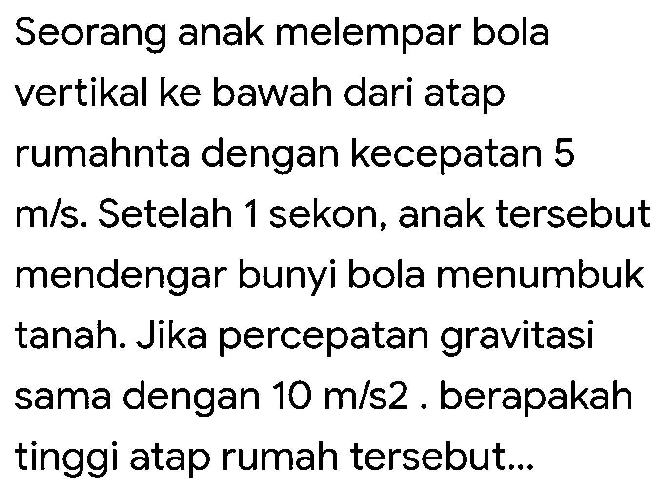 Seorang anak melempar bola vertikal ke bawah dari atap rumahnta dengan kecepatan 5  m / s . Setelah 1 sekon, anak tersebut mendengar bunyi bola menumbuk tanah. Jika percepatan gravitasi sama dengan  10 m / s 2 . berapakah tinggi atap rumah tersebut...