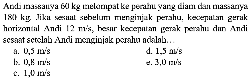 Andi massanya  60 kg  melompat ke perahu yang diam dan massanya  180 kg . Jika sesaat sebelum menginjak perahu, kecepatan gerak horizontal Andi  12 m / s , besar kecepatan gerak perahu dan Andi sesaat setelah Andi menginjak perahu adalah...
a.  0,5 m / s 
d.  1,5 m / s 
b.  0,8 m / s 
e.  3,0 m / s 
c.  1,0 m / s 