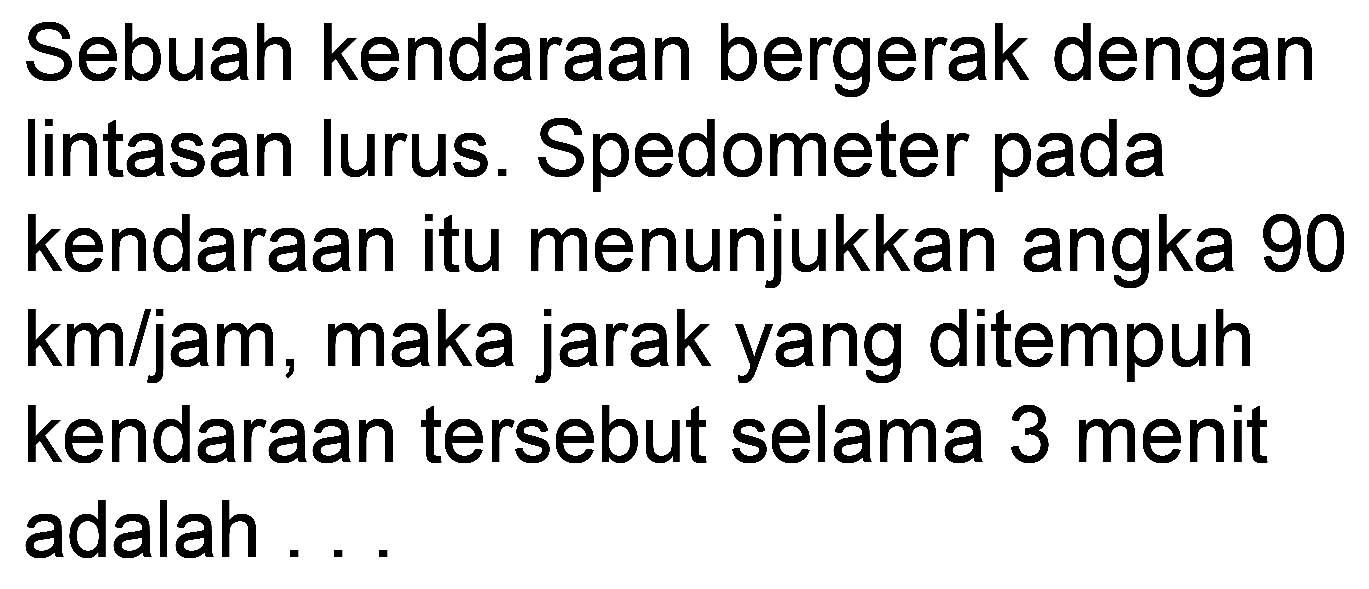 Sebuah kendaraan bergerak dengan lintasan lurus. Spedometer pada kendaraan itu menunjukkan angka 90 km/jam, maka jarak yang ditempuh kendaraan tersebut selama 3 menit adalah ...