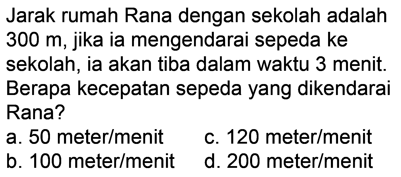 Jarak rumah Rana dengan sekolah adalah 300 m, jika ia mengendarai sepeda ke sekolah, ia akan tiba dalam waktu 3 menit. Berapa kecepatan sepeda yang dikendarai Rana?
a. 50 meter/menit
c. 120 meter  /  menit
b. 100 meter/menit
d.  200 ~meter / menit 