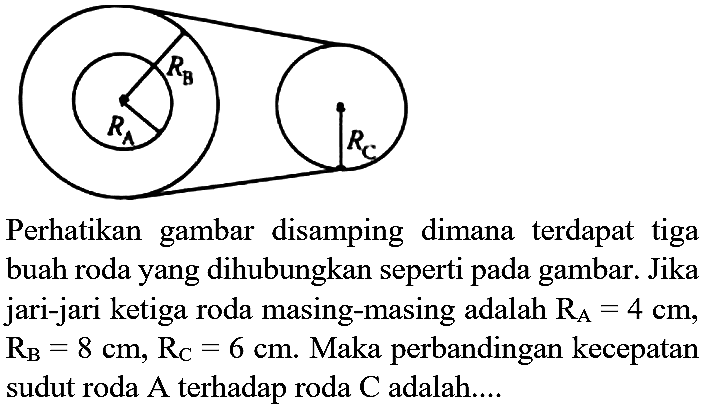 RA RB RC Perhatikan gambar disamping dimana terdapat tiga buah roda yang dihubungkan seperti pada gambar. Jika jari-jari ketiga roda masing-masing adalah RA=4 cm, RB=8 cm, RC=6 cm. Maka perbandingan kecepatan sudut roda A terhadap roda C adalah....