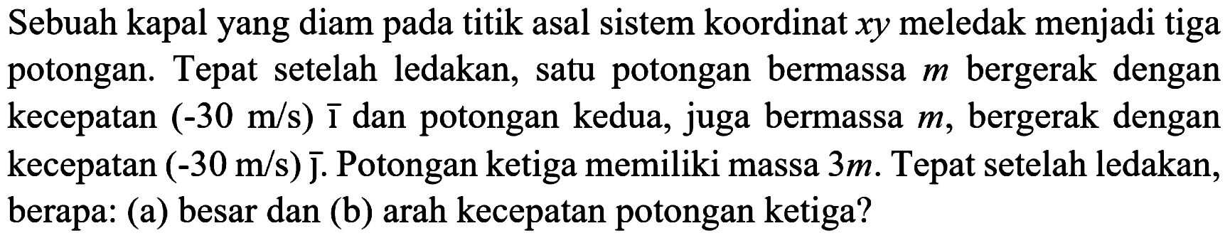 Sebuah kapal yang diam pada titik asal sistem koordinat  x y  meledak menjadi tiga potongan. Tepat setelah ledakan, satu potongan bermassa  m  bergerak dengan kecepatan  (-30 m / s) {1)  dan potongan kedua, juga bermassa  m , bergerak dengan kecepatan  (-30 m / s)  J. Potongan ketiga memiliki massa  3 m . Tepat setelah ledakan, berapa: (a) besar dan (b) arah kecepatan potongan ketiga?