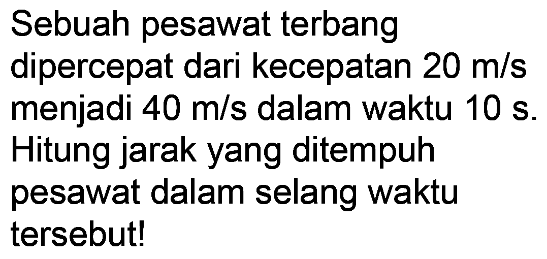 Sebuah pesawat terbang dipercepat dari kecepatan  20 m / s  menjadi  40 m / s  dalam waktu  10 ~s . Hitung jarak yang ditempuh pesawat dalam selang waktu tersebut!