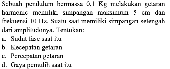 Sebuah pendulum bermassa  0,1 Kg  melakukan getaran harmonic memiliki simpangan maksimum  5 cm  dan frekuensi  10 Hz . Suatu saat memiliki simpangan setengah dari amplitudonya. Tentukan:
a. Sudut fase saat itu
b. Kecepatan getaran
c. Percepatan getaran
d. Gaya pemulih saat itu