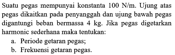 Suatu pegas mempunyai konstanta  100 ~N / m . Ujung atas pegas dikaitkan pada penyanggah dan ujung bawah pegas digantungi beban bermassa  4 kg . Jika pegas digetarkan harmonic sederhana maka tentukan:
a. Periode getaran pegas;
b. Frekuensi getaran pegas.