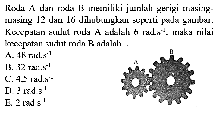 Roda A dan roda B memiliki jumlah gerigi masing - masing 12 dan 16 dihubungkan seperti pada gambar. kecepatan sudut roda B adalah ... A B 
A. 48 rad.s^(-1) B. 32 rad.s^(-1) C. 4,5 rad.s^(-1) D. 3 rad.s^(-1) E. 2 rad.s^(-1) 