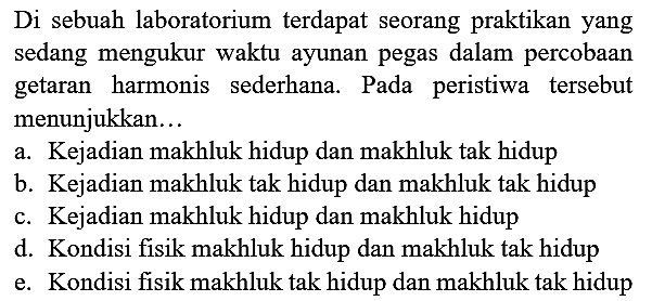 Di sebuah laboratorium terdapat seorang praktikan yang sedang mengukur waktu ayunan pegas dalam percobaan getaran harmonis sederhana. Pada peristiwa tersebut menunjukkan...
a. Kejadian makhluk hidup dan makhluk tak hidup
b. Kejadian makhluk tak hidup dan makhluk tak hidup
c. Kejadian makhluk hidup dan makhluk hidup
d. Kondisi fisik makhluk hidup dan makhluk tak hidup
e. Kondisi fisik makhluk tak hidup dan makhluk tak hidup