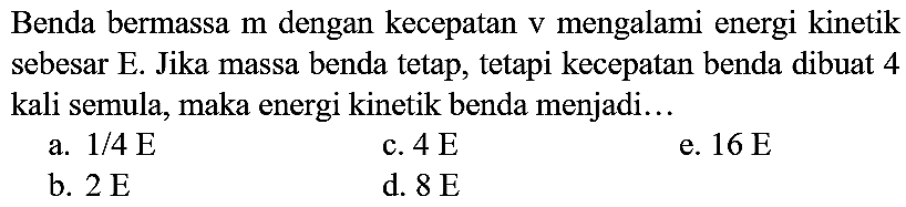 Benda bermassa  m  dengan kecepatan  v  mengalami energi kinetik sebesar E. Jika massa benda tetap, tetapi kecepatan benda dibuat 4 kali semula, maka energi kinetik benda menjadi...
a.  1 / 4 E 
c.  4 E 
e.  16 E 
b.  2 E 
d.  8 E 