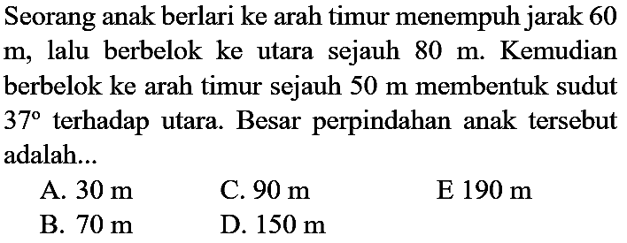 Seorang anak berlari ke arah timur menempuh jarak 60  m , lalu berbelok ke utara sejauh  80 m . Kemudian berbelok ke arah timur sejauh  50 m  membentuk sudut  37  terhadap utara. Besar perpindahan anak tersebut adalah...