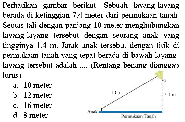 Perhatikan gambar berikut. Sebuah layang-layang berada di ketinggian 7,4 meter dari permukaan tanah. Seutas tali dengan panjang 10 meter menghubungkan layang-layang tersebut dengan seorang anak yang tingginya 1,4 m. Jarak anak tersebut dengan titik di permukaan tanah yang tepat berada di bawah layanglayang tersebut adalah .... (Rentang benang dianggap lurus) Anak Permukaan Tanah 7,4 m 10 m