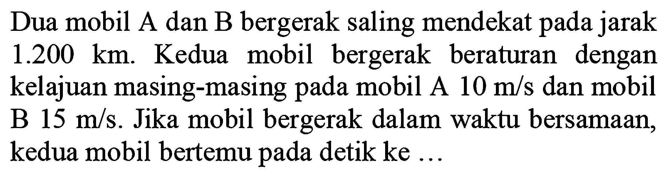 Dua mobil A dan B bergerak saling mendekat pada jarak  1.200 km . Kedua mobil bergerak beraturan dengan kelajuan masing-masing pada mobil A  10 m/s  dan mobil B  15 m/s . Jika mobil bergerak dalam waktu bersamaan, kedua mobil bertemu pada detik ke ...