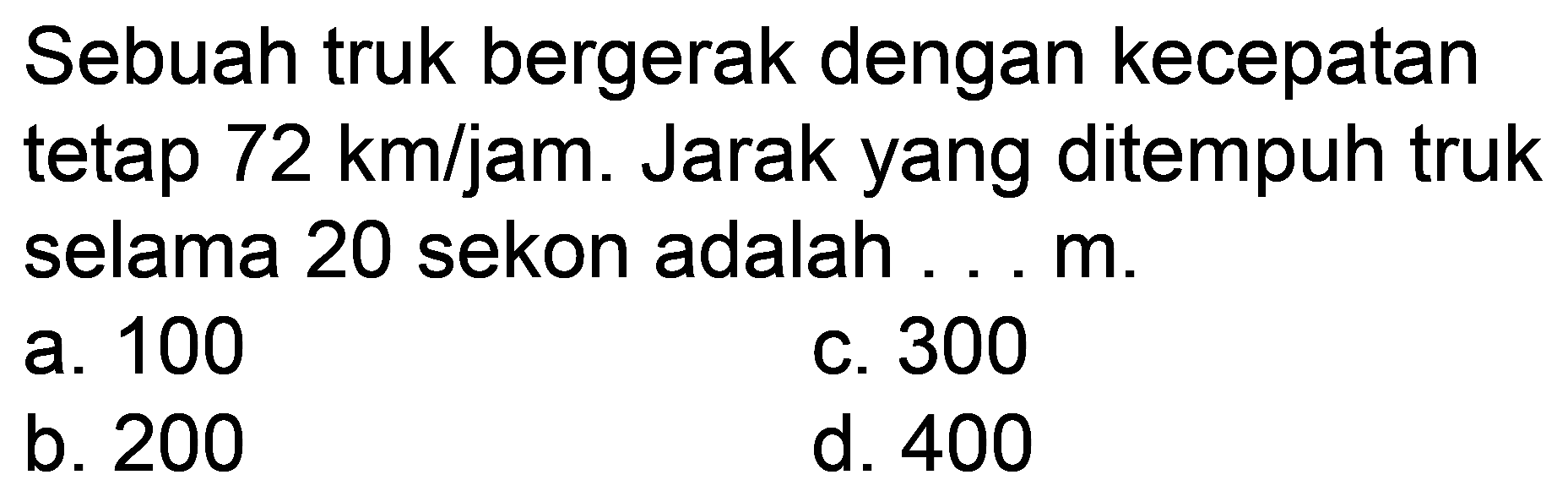 Sebuah truk bergerak dengan kecepatan tetap  72 ~km / jam . Jarak yang ditempuh truk selama 20 sekon adalah .... m.
a. 100
c. 300
b. 200
d. 400