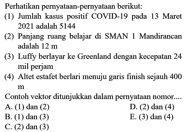 Perhatikan pernyataan-pernyataan berikut:
(1) Jumlah kasus positif COVID-19 pada 13 Maret 2021 adalah 5144
(2) Panjang ruang belajar di SMAN 1 Mandirancan adalah  12 m 
(3) Luffy berlayar ke Greenland dengan kecepatan 24 mil perjam
(4) Altet estafet berlari menuju garis finish sejauh 400  m 
Contoh vektor ditunjukkan dalam pernyataan nomor....
A. (1) dan (2)
D. (2) dan (4)
B. (1) dan (3)
E. (3) dan (4)
C. (2) dan (3)