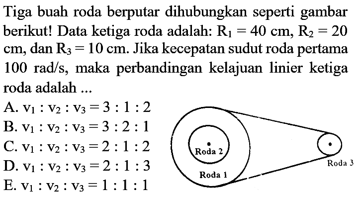 Tiga buah roda berputar dihubungkan seperti gambar berikut! Data ketiga roda adalah: R1=40 cm, R2=20 cm, dan R3=10 cm. Jika kecepatan sudut roda pertama 100 rad/s, maka perbandingan kelajuan linier ketiga roda adalah ... Roda 2 Roda 1 Roda 3 
A. v1 : v2 : v3 = 3 : 1 : 2 B. v1 : v2 : v3=3 : 2 : 1 C. v1 : v2 : v3=2 : 1 : 2 D. v1 : v2 : v3 = 2 : 1 : 3 E. v1 : v2 : v3=1 : 1 : 1 