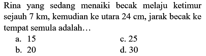 Rina yang sedang menaiki becak melaju ketimur sejauh  7 km , kemudian ke utara  24 cm , jarak becak ke tempat semula adalah...