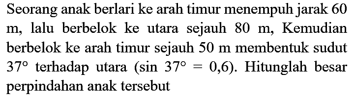 Seorang anak berlari ke arah timur menempuh jarak 60  m , lalu berbelok ke utara sejauh  80 m , Kemudian berbelok ke arah timur sejauh  50 m  membentuk sudut  37  terhadap utara  (sin 37=0,6) . Hitunglah besar perpindahan anak tersebut