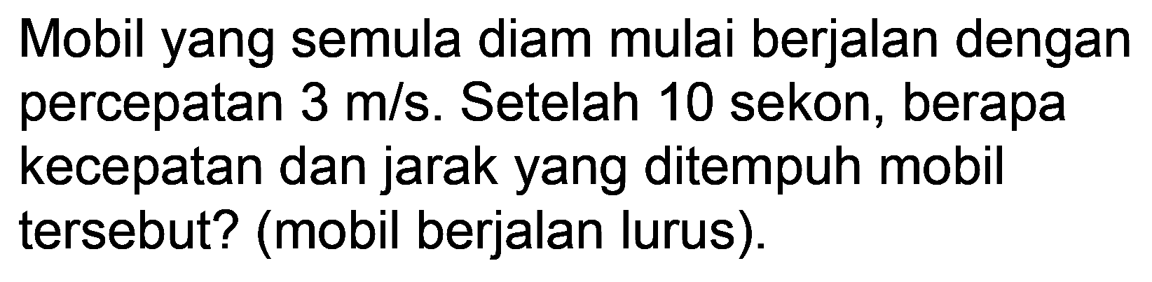Mobil yang semula diam mulai berjalan dengan percepatan  3 m / s . Setelah 10 sekon, berapa kecepatan dan jarak yang ditempuh mobil tersebut? (mobil berjalan lurus).