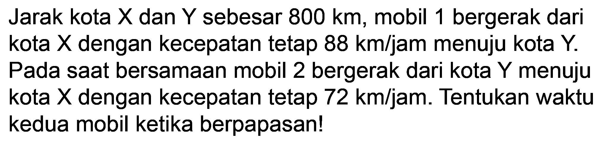 Jarak kota  X  dan  Y  sebesar 800 km, mobil 1 bergerak dari kota X dengan kecepatan tetap  88 ~km / jam  menuju kota Y. Pada saat bersamaan mobil 2 bergerak dari kota  Y  menuju kota X dengan kecepatan tetap  72 ~km / jam . Tentukan waktu kedua mobil ketika berpapasan!