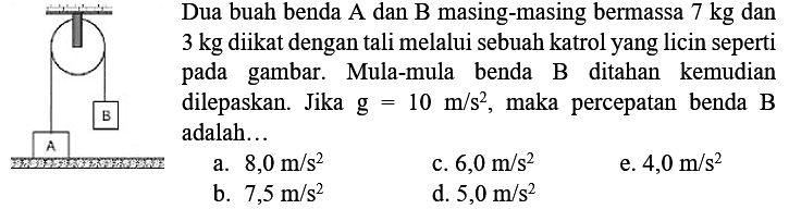 Dua buah benda A dan B masing-masing bermassa 7 kg dan 3 kg diikat dengan tali melalui sebuah katrol yang licin seperti pada gambar. Mula-mula benda B ditahan kemudian dilepaskan. Jika g = 10 m/s^2, maka percepatan benda B adalah... 
A B 
a. 8,0 m/s^2 
b. 7,5 m/s^2 
c. 6,0 m/s^2 
d. 5,0 m/s^2 
e. 4,0 m/s^2 