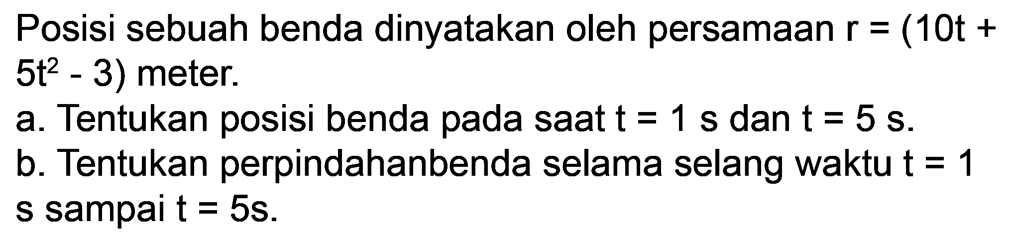 Posisi sebuah benda dinyatakan oleh persamaan  r=(10 t+   .5 t^(2)-3)  meter.
a. Tentukan posisi benda pada saat  t=1 ~s  dan  t=5 ~s .
b. Tentukan perpindahanbenda selama selang waktu  t=1  s sampai  t=5 s .