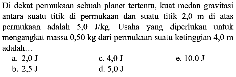 Di dekat permukaan sebuah planet tertentu, kuat medan gravitasi antara suatu titik di permukaan dan suatu titik  2,0 m  di atas permukaan adalah  5,0  ~J / kg . Usaha yang diperlukan untuk mengangkat massa  0,50 kg  dari permukaan suatu ketinggian  4,0 m  adalah...
a.  2,0 ~J 
c.  4,0 ~J 
e.  10,0 {J) 
b.  2,5 ~J 
d.  5,0 ~J 