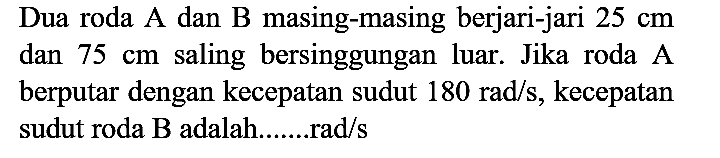 Dua roda A dan B masing-masing berjari-jari 25 cm dan 75 cm saling bersinggungan luar. Jika roda A berputar dengan kecepatan sudut 180 rad/s, kecepatan sudut roda B adalah.......rad/s