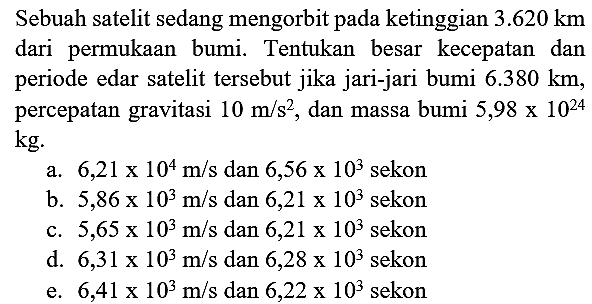 Sebuah satelit sedang mengorbit pada ketinggian  3.620 km  dari permukaan bumi. Tentukan besar kecepatan dan periode edar satelit tersebut jika jari-jari bumi  6.380 km , percepatan gravitasi  10 m / s^(2) , dan massa bumi  5,98 x 10^(24)   kg .
a.  6,21 x 10^(4) m / s  dan  6,56 x 10^(3)  sekon
b.  5,86 x 10^(3) m / s  dan  6,21 x 10^(3)  sekon
c.  5,65 x 10^(3) m / s  dan  6,21 x 10^(3)  sekon
d.  6,31 x 10^(3) m / s  dan  6,28 x 10^(3)  sekon
e.  6,41 x 10^(3) m / s  dan  6,22 x 10^(3)  sekon