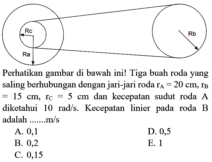 Rc Ra Rb Perhatikan gambar di bawah ini! Tiga buah roda yang saling berhubungan dengan jari-jari roda rA=20 cm, rB=15 cm, rC=5 cm dan kecepatan sudut roda A diketahui 10 rad/s. Kecepatan linier pada roda B adalah .......m/s 
A. 0,1 D. 0,5 B. 0,2 E. 1 C. 0,15 