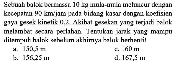 Sebuah balok bermassa  10 kg  mula-mula meluncur dengan kecepatan  90 ~km / jam  pada bidang kasar dengan koefisien gaya gesek kinetik 0,2 . Akibat gesekan yang terjadi balok melambat secara perlahan. Tentukan jarak yang mampu ditempuh balok sebelum akhirnya balok berhenti!
a.  150,5 m 
c.  160 m 
b.  156,25 m 
d.  167,5 m 