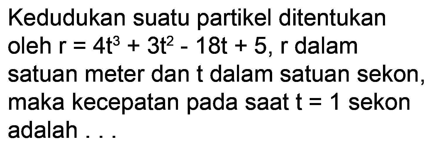 Kedudukan suatu partikel ditentukan oleh  r=4 t^(3)+3 t^(2)-18 t+5, r  dalam satuan meter dan  t  dalam satuan sekon, maka kecepatan pada saat  t=1  sekon adalah ...