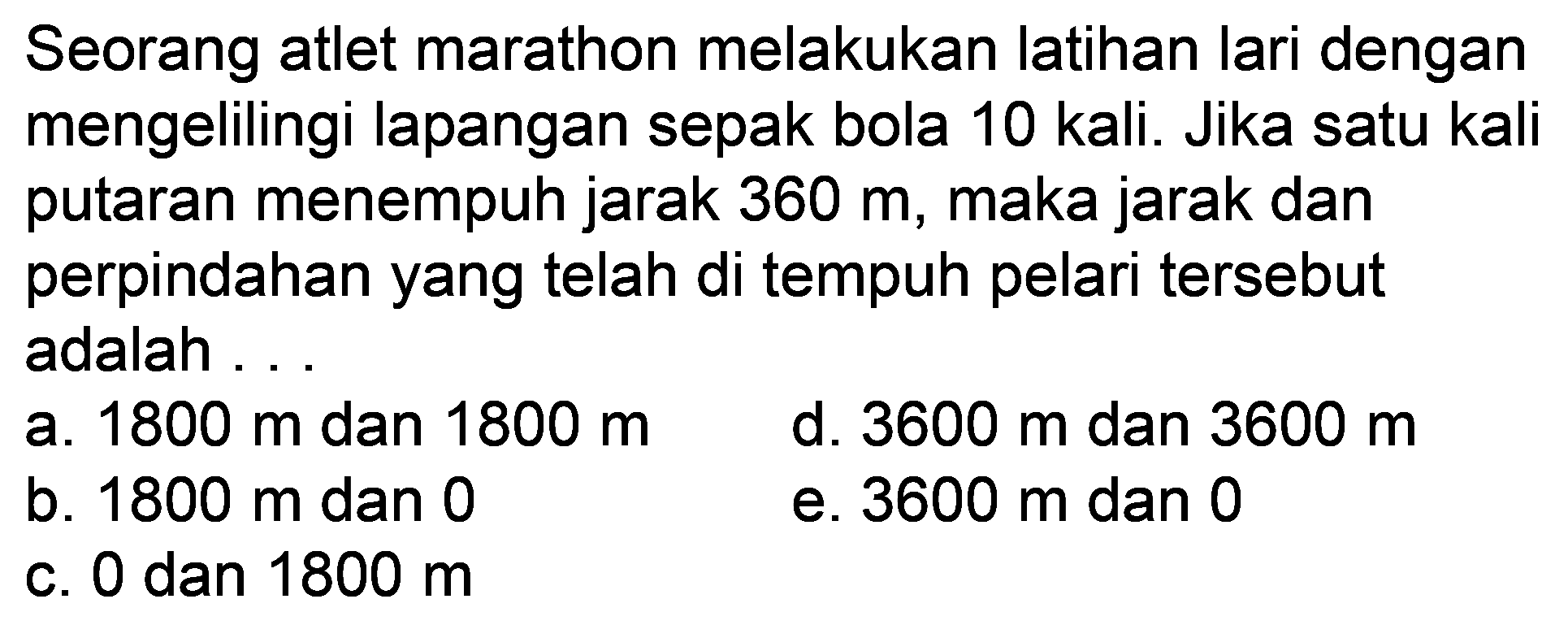 Seorang atlet marathon melakukan latihan lari dengan mengelilingi lapangan sepak bola 10 kali. Jika satu kali putaran menempuh jarak 360 m, maka jarak dan perpindahan yang telah di tempuh pelari tersebut adalah ...
a.  1800 m  dan  1800 m 
d.  3600 m  dan  3600 m 
b.  1800 m  dan 0
e.  3600 m  dan 0
c. 0 dan  1800 m 