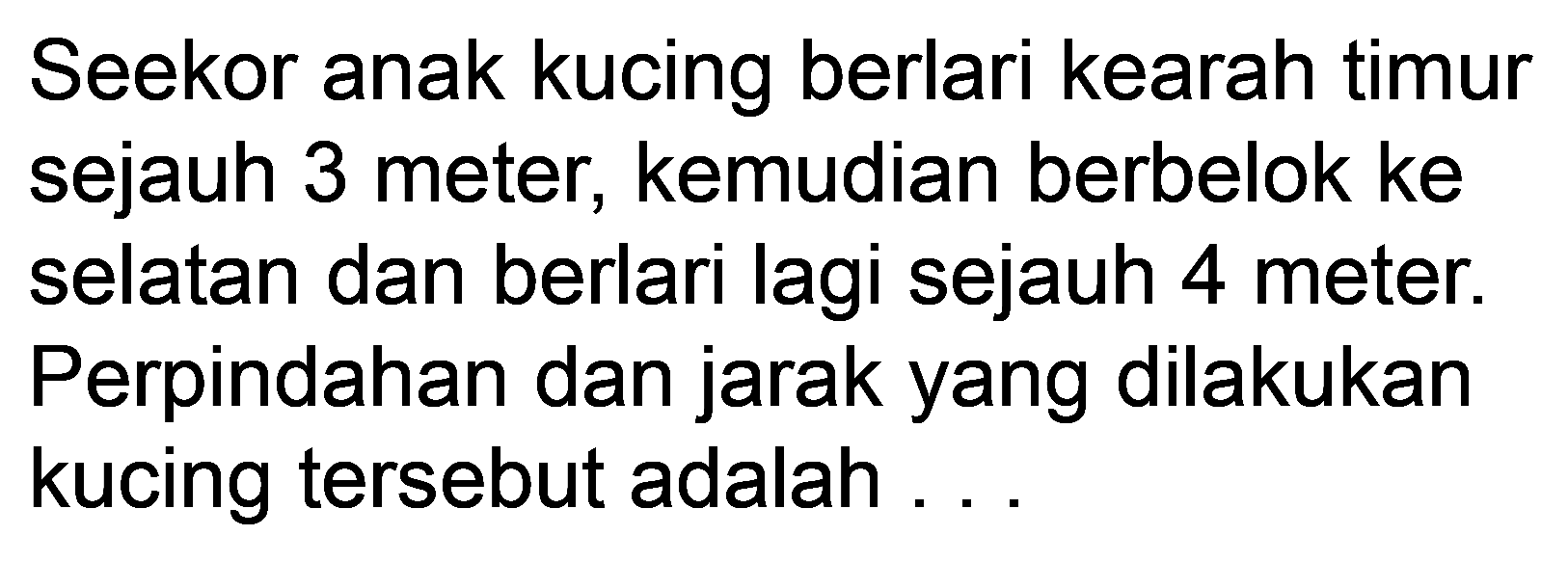 Seekor anak kucing berlari kearah timur sejauh 3 meter, kemudian berbelok ke selatan dan berlari lagi sejauh 4 meter. Perpindahan dan jarak yang dilakukan kucing tersebut adalah.