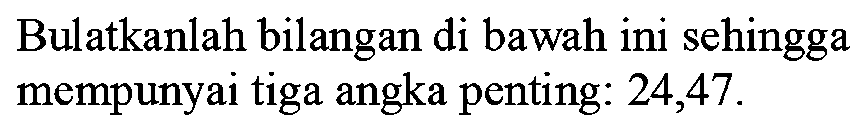 Bulatkanlah bilangan di bawah ini sehingga mempunyai tiga angka penting: 24,47 .