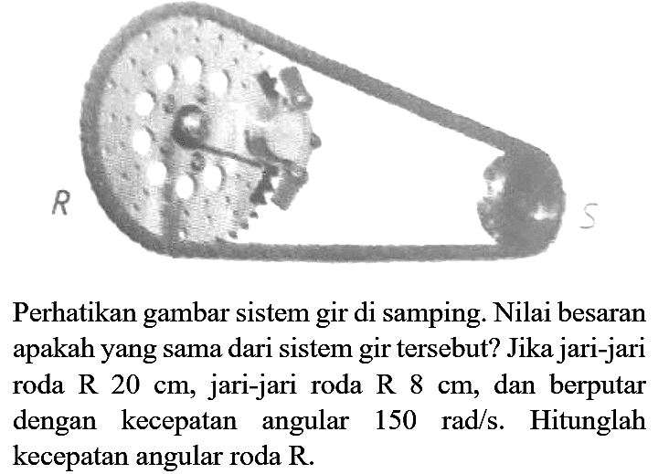 Perhatikan gambar sistem gir di samping. Nilai besaran apakah yang sama dari sistem gir tersebut? Jika jari-jari roda R 20 cm, jari-jari roda R 8 cm, dan berputar dengan kecepatan angular 150 rad/s. Hitunglah kecepatan angular roda R. R S