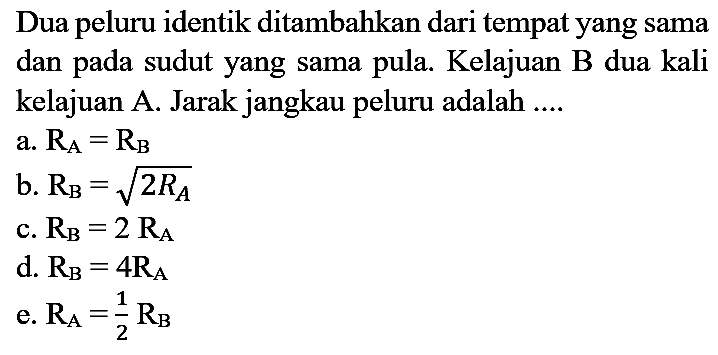 Dua peluru identik ditambahkan dari tempat yang sama dan pada sudut yang sama pula. Kelajuan B dua kali kelajuan A. Jarak jangkau peluru adalah ....
a. RA = RB b. RB = akar(2 RA) c. RB=2 RA d. RB=4 RA e. RA=1/2 RB