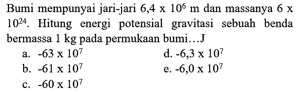 Bumi mempunyai jari-jari  6,4 x 10^(6) m  dan massanya  6 x   10^(24) . Hitung energi potensial gravitasi sebuah benda bermassa  1 kg  pada permukaan bumi...J
a.  -63 x 10^(7) 
d.  -6,3 x 10^(7) 
b.  -61 x 10^(7) 
e.  -6,0 x 10^(7) 
c.  -60 x 10^(7) 