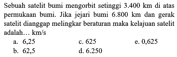 Sebuah satelit bumi mengorbit setinggi  3.400 km  di atas permukaan bumi. Jika jejari bumi  6.800 km  dan gerak satelit dianggap melingkar beraturan maka kelajuan satelit adalah...  km / s 
a. 6,25
c. 625
e. 0,625
b. 62,5
d.  6.250 