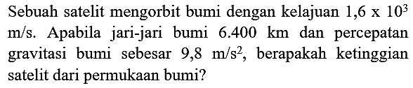 Sebuah satelit mengorbit bumi dengan kelajuan  1,6 x 10^(3)   m / s . Apabila jari-jari bumi  6.400 km  dan percepatan gravitasi bumi sebesar  9,8 m / s^(2) , berapakah ketinggian satelit dari permukaan bumi?