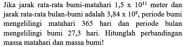 Jika jarak rata-rata bumi-matahari  1,5 x 10^(11)  meter dan jarak rata-rata bulan-bumi adalah  3,84 x 10^(8) , periode bumi mengelilingi matahari 365 hari dan periode bulan mengelilingi bumi 27,3 hari. Hitunglah perbandingan massa matahari dan massa bumi!