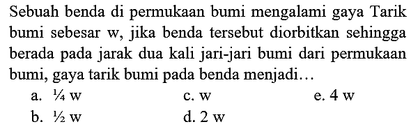 Sebuah benda di permukaan bumi mengalami gaya Tarik bumi sebesar w, jika benda tersebut diorbitkan sehingga berada pada jarak dua kali jari-jari bumi dari permukaan bumi, gaya tarik bumi pada benda menjadi...
a.  1 / 4 w 
c.  w 
e.  4 w 
b.  1 / 2 w 
d.  2 w 