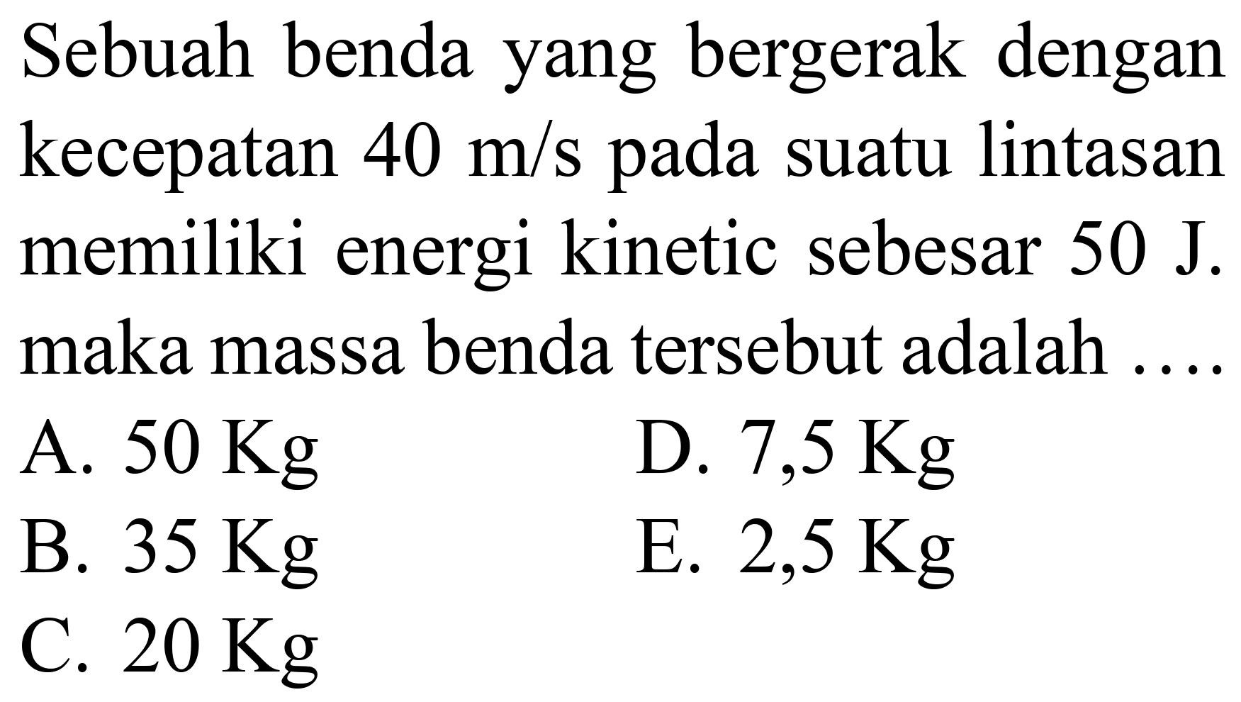Sebuah benda yang bergerak dengan kecepatan  40 m / s  pada suatu lintasan memiliki energi kinetic sebesar  50 ~J . maka massa benda tersebut adalah ...
A.  50 Kg 
D.  7,5 Kg 
B.  35 Kg 
E.  2,5 Kg 
C.  20 Kg 